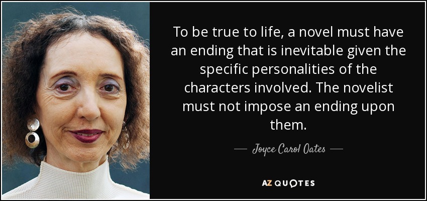 To be true to life, a novel must have an ending that is inevitable given the specific personalities of the characters involved. The novelist must not impose an ending upon them. - Joyce Carol Oates