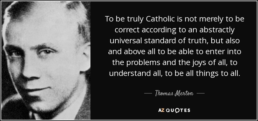 To be truly Catholic is not merely to be correct according to an abstractly universal standard of truth, but also and above all to be able to enter into the problems and the joys of all, to understand all, to be all things to all. - Thomas Merton