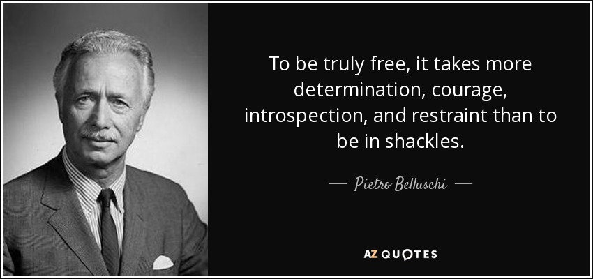 To be truly free, it takes more determination, courage, introspection, and restraint than to be in shackles. - Pietro Belluschi