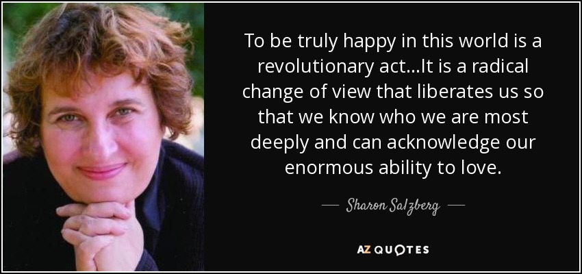 To be truly happy in this world is a revolutionary act...It is a radical change of view that liberates us so that we know who we are most deeply and can acknowledge our enormous ability to love. - Sharon Salzberg