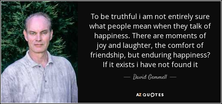 To be truthful i am not entirely sure what people mean when they talk of happiness. There are moments of joy and laughter, the comfort of friendship, but enduring happiness? If it exists i have not found it - David Gemmell