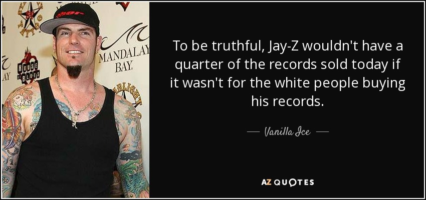 To be truthful, Jay-Z wouldn't have a quarter of the records sold today if it wasn't for the white people buying his records. - Vanilla Ice