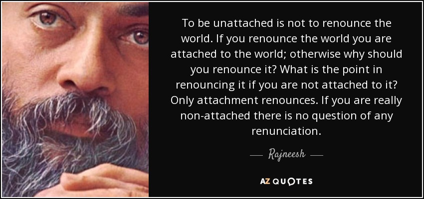 To be unattached is not to renounce the world. If you renounce the world you are attached to the world; otherwise why should you renounce it? What is the point in renouncing it if you are not attached to it? Only attachment renounces. If you are really non-attached there is no question of any renunciation. - Rajneesh