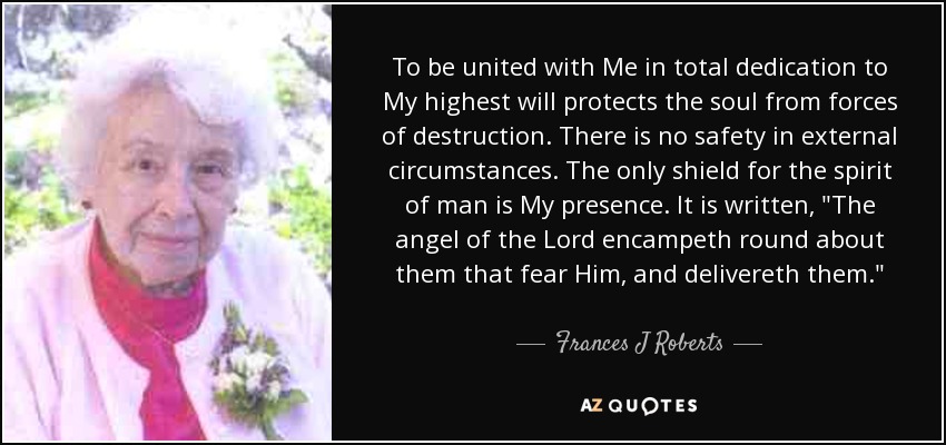 To be united with Me in total dedication to My highest will protects the soul from forces of destruction. There is no safety in external circumstances. The only shield for the spirit of man is My presence. It is written, 