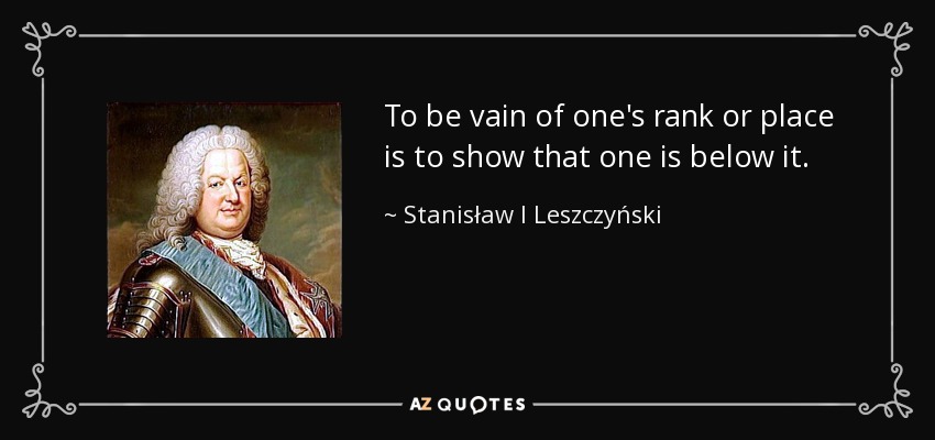 To be vain of one's rank or place is to show that one is below it. - Stanisław I Leszczyński