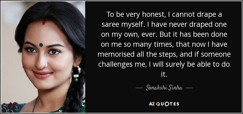 To be very honest, I cannot drape a saree myself. I have never draped one on my own, ever. But it has been done on me so many times, that now I have memorised all the steps, and if someone challenges me, I will surely be able to do it. - Sonakshi Sinha