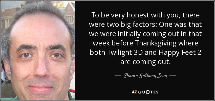 To be very honest with you, there were two big factors: One was that we were initially coming out in that week before Thanksgiving where both Twilight 3D and Happy Feet 2 are coming out. - Shawn Anthony Levy