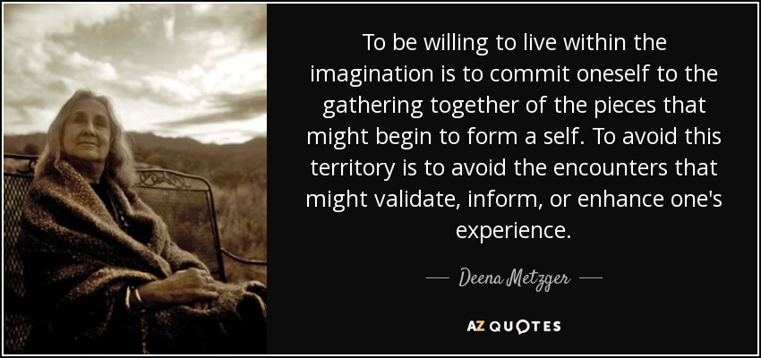 To be willing to live within the imagination is to commit oneself to the gathering together of the pieces that might begin to form a self. To avoid this territory is to avoid the encounters that might validate, inform, or enhance one's experience. - Deena Metzger