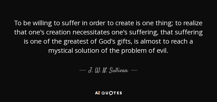 To be willing to suffer in order to create is one thing; to realize that one's creation necessitates one's suffering, that suffering is one of the greatest of God's gifts, is almost to reach a mystical solution of the problem of evil. - J. W. N. Sullivan