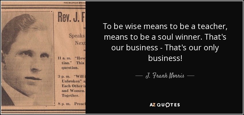 To be wise means to be a teacher, means to be a soul winner. That's our business - That's our only business! - J. Frank Norris