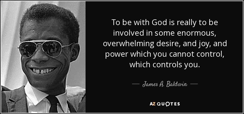 To be with God is really to be involved in some enormous, overwhelming desire, and joy, and power which you cannot control, which controls you. - James A. Baldwin