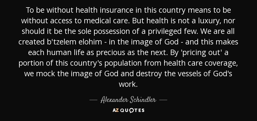 To be without health insurance in this country means to be without access to medical care. But health is not a luxury, nor should it be the sole possession of a privileged few. We are all created b'tzelem elohim - in the image of God - and this makes each human life as precious as the next. By 'pricing out' a portion of this country's population from health care coverage, we mock the image of God and destroy the vessels of God's work. - Alexander Schindler