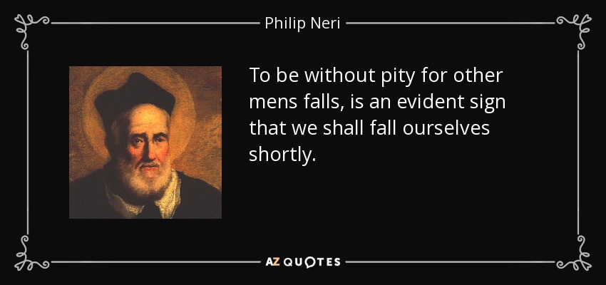 To be without pity for other mens falls, is an evident sign that we shall fall ourselves shortly. - Philip Neri