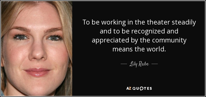 To be working in the theater steadily and to be recognized and appreciated by the community means the world. - Lily Rabe