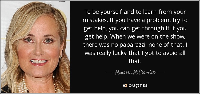 To be yourself and to learn from your mistakes. If you have a problem, try to get help, you can get through it if you get help. When we were on the show, there was no paparazzi, none of that. I was really lucky that I got to avoid all that. - Maureen McCormick