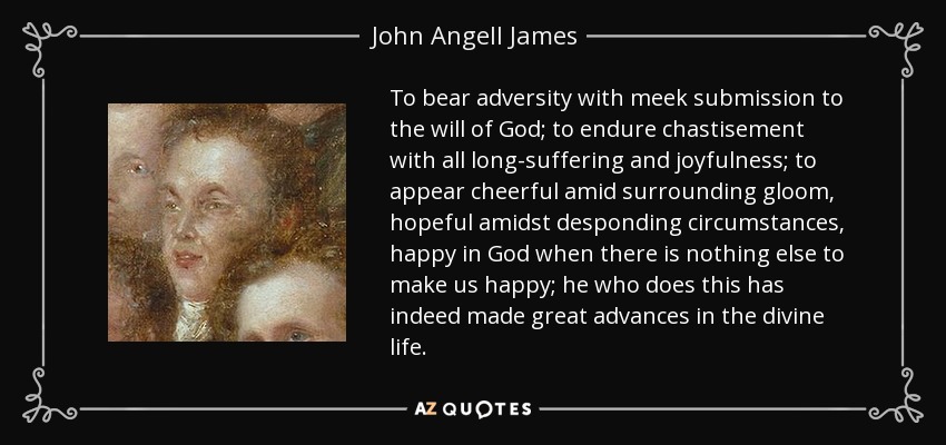 To bear adversity with meek submission to the will of God; to endure chastisement with all long-suffering and joyfulness; to appear cheerful amid surrounding gloom, hopeful amidst desponding circumstances, happy in God when there is nothing else to make us happy; he who does this has indeed made great advances in the divine life. - John Angell James