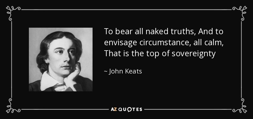 To bear all naked truths, And to envisage circumstance, all calm, That is the top of sovereignty - John Keats
