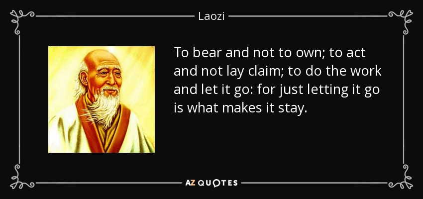 To bear and not to own; to act and not lay claim; to do the work and let it go: for just letting it go is what makes it stay. - Laozi