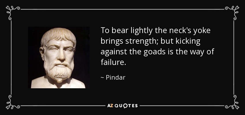 To bear lightly the neck's yoke brings strength; but kicking against the goads is the way of failure. - Pindar