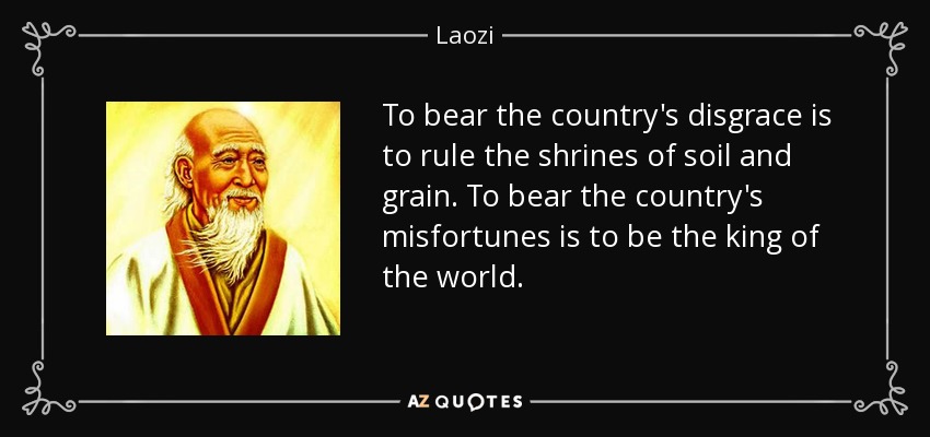 To bear the country's disgrace is to rule the shrines of soil and grain. To bear the country's misfortunes is to be the king of the world. - Laozi