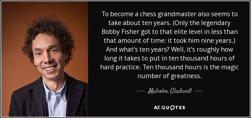 To become a chess grandmaster also seems to take about ten years. (Only the legendary Bobby Fisher got to that elite level in less than that amount of time: it took him nine years.) And what's ten years? Well, it's roughly how long it takes to put in ten thousand hours of hard practice. Ten thousand hours is the magic number of greatness. - Malcolm Gladwell