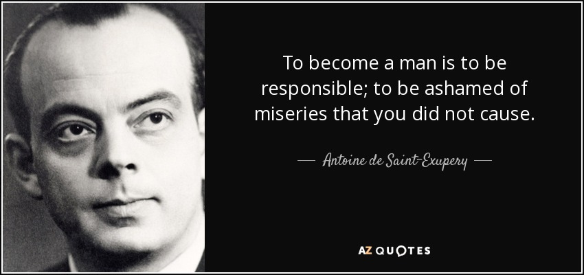 To become a man is to be responsible; to be ashamed of miseries that you did not cause. - Antoine de Saint-Exupery