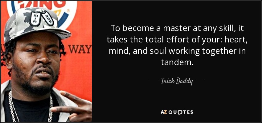 To become a master at any skill, it takes the total effort of your: heart, mind, and soul working together in tandem. - Trick Daddy