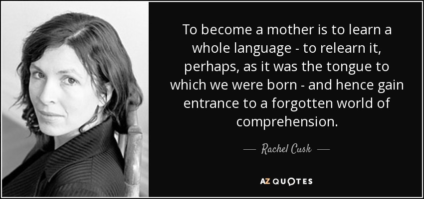 To become a mother is to learn a whole language - to relearn it, perhaps, as it was the tongue to which we were born - and hence gain entrance to a forgotten world of comprehension. - Rachel Cusk