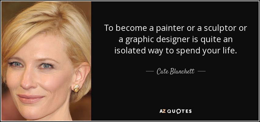 To become a painter or a sculptor or a graphic designer is quite an isolated way to spend your life. - Cate Blanchett