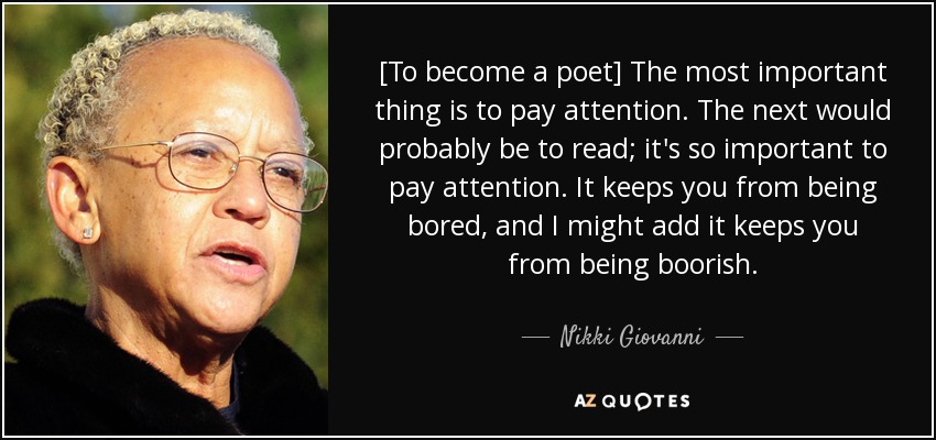 [To become a poet] The most important thing is to pay attention. The next would probably be to read; it's so important to pay attention. It keeps you from being bored, and I might add it keeps you from being boorish. - Nikki Giovanni