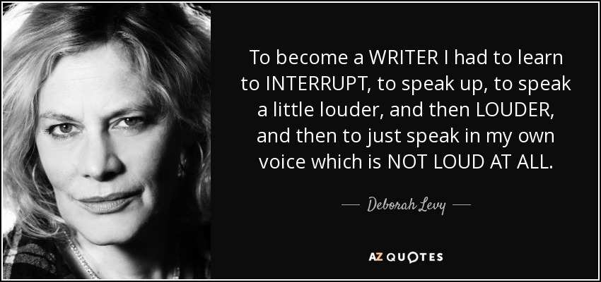 To become a WRITER I had to learn to INTERRUPT, to speak up, to speak a little louder, and then LOUDER, and then to just speak in my own voice which is NOT LOUD AT ALL. - Deborah Levy
