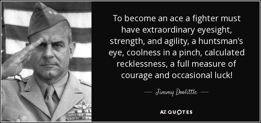 To become an ace a fighter must have extraordinary eyesight, strength, and agility, a huntsman's eye, coolness in a pinch, calculated recklessness, a full measure of courage and occasional luck! - Jimmy Doolittle