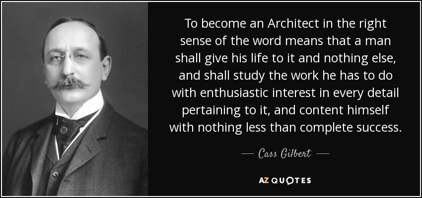 To become an Architect in the right sense of the word means that a man shall give his life to it and nothing else, and shall study the work he has to do with enthusiastic interest in every detail pertaining to it, and content himself with nothing less than complete success. - Cass Gilbert