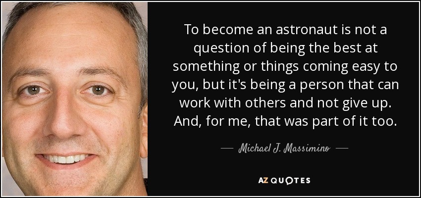 To become an astronaut is not a question of being the best at something or things coming easy to you, but it's being a person that can work with others and not give up. And, for me, that was part of it too. - Michael J. Massimino