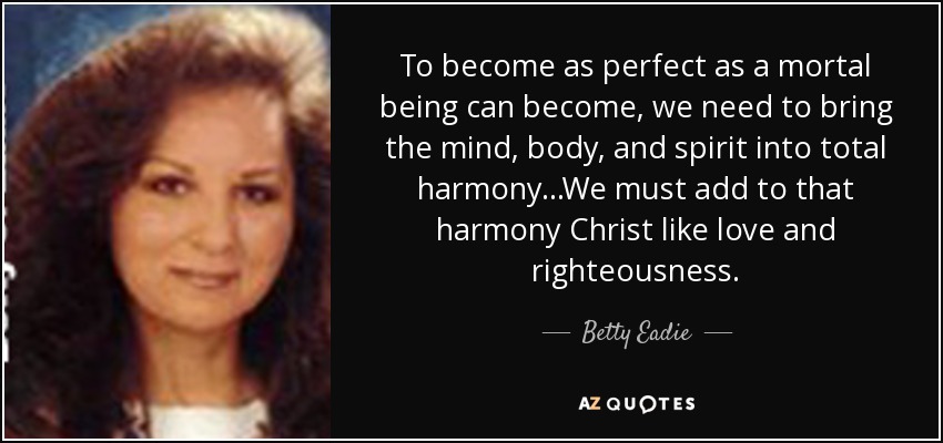 To become as perfect as a mortal being can become, we need to bring the mind, body, and spirit into total harmony...We must add to that harmony Christ like love and righteousness. - Betty Eadie