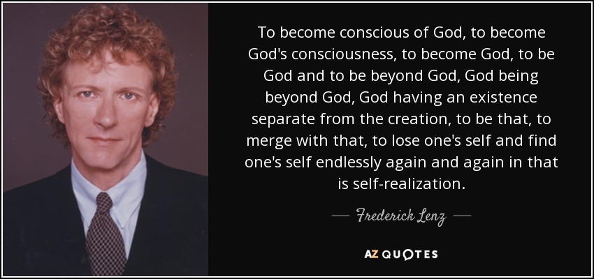 To become conscious of God, to become God's consciousness, to become God, to be God and to be beyond God, God being beyond God, God having an existence separate from the creation, to be that, to merge with that, to lose one's self and find one's self endlessly again and again in that is self-realization. - Frederick Lenz