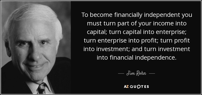 To become financially independent you must turn part of your income into capital; turn capital into enterprise; turn enterprise into profit; turn profit into investment; and turn investment into financial independence. - Jim Rohn