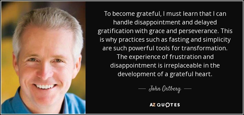 To become grateful, I must learn that I can handle disappointment and delayed gratification with grace and perseverance. This is why practices such as fasting and simplicity are such powerful tools for transformation. The experience of frustration and disappointment is irreplaceable in the development of a grateful heart. - John Ortberg