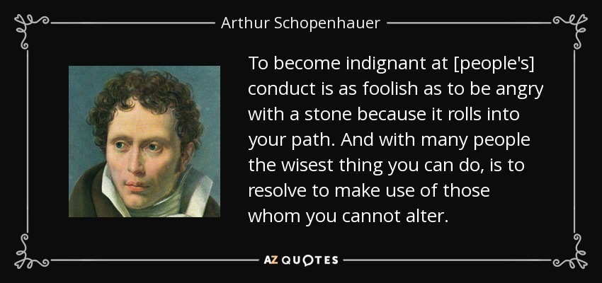 To become indignant at [people's] conduct is as foolish as to be angry with a stone because it rolls into your path. And with many people the wisest thing you can do, is to resolve to make use of those whom you cannot alter. - Arthur Schopenhauer