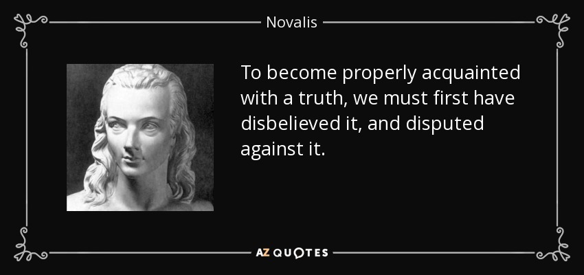 To become properly acquainted with a truth, we must first have disbelieved it, and disputed against it. - Novalis