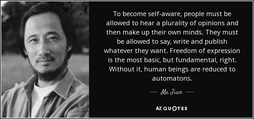 To become self-aware, people must be allowed to hear a plurality of opinions and then make up their own minds. They must be allowed to say, write and publish whatever they want. Freedom of expression is the most basic, but fundamental, right. Without it, human beings are reduced to automatons. - Ma Jian