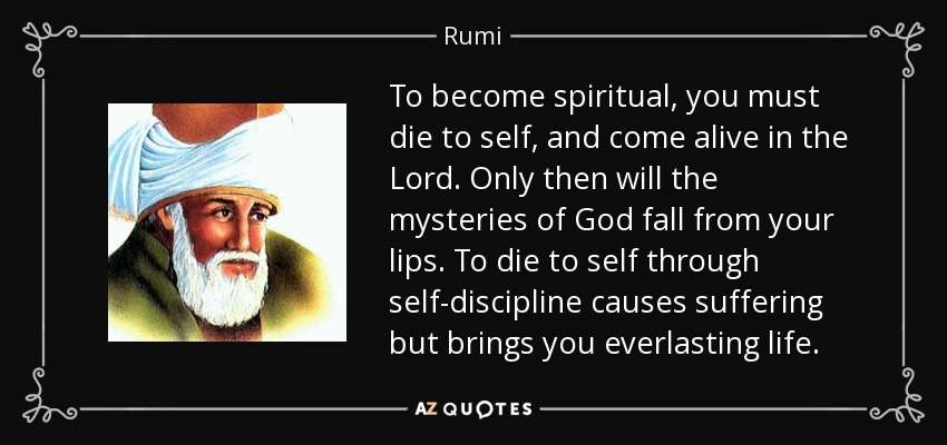 To become spiritual, you must die to self, and come alive in the Lord. Only then will the mysteries of God fall from your lips. To die to self through self-discipline causes suffering but brings you everlasting life. - Rumi