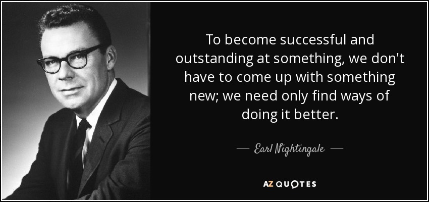 To become successful and outstanding at something, we don't have to come up with something new; we need only find ways of doing it better. - Earl Nightingale