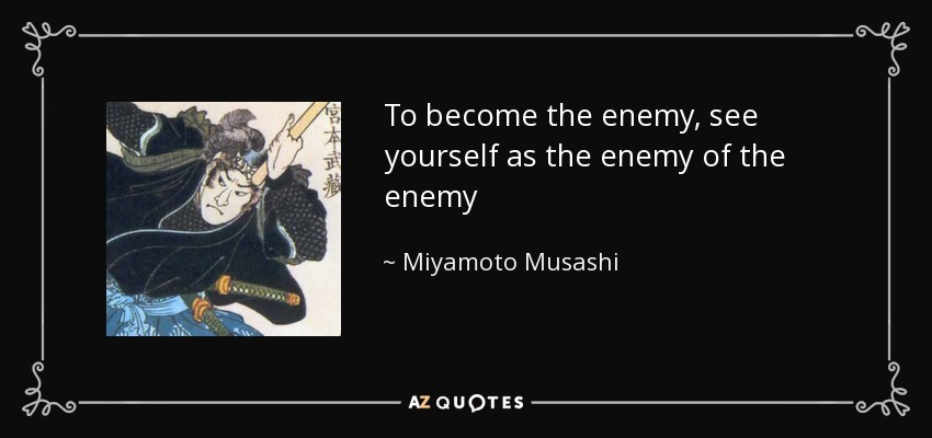 To become the enemy, see yourself as the enemy of the enemy - Miyamoto Musashi