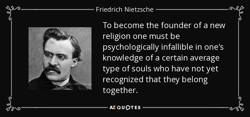 To become the founder of a new religion one must be psychologically infallible in one's knowledge of a certain average type of souls who have not yet recognized that they belong together. - Friedrich Nietzsche