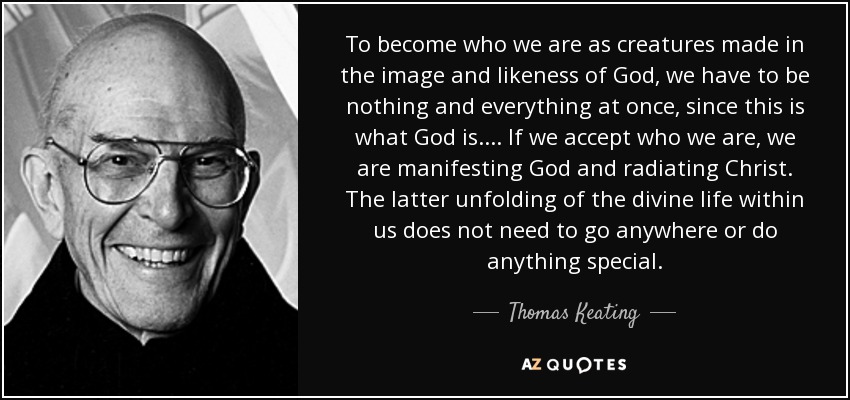 To become who we are as creatures made in the image and likeness of God, we have to be nothing and everything at once, since this is what God is. ... If we accept who we are, we are manifesting God and radiating Christ. The latter unfolding of the divine life within us does not need to go anywhere or do anything special. - Thomas Keating