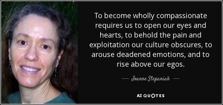To become wholly compassionate requires us to open our eyes and hearts, to behold the pain and exploitation our culture obscures, to arouse deadened emotions, and to rise above our egos. - Joanne Stepaniak