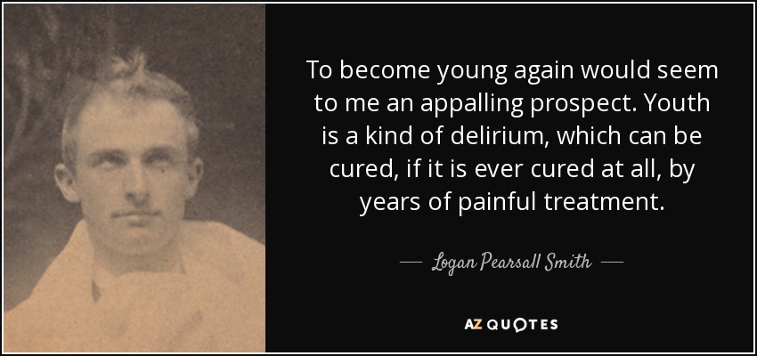 To become young again would seem to me an appalling prospect. Youth is a kind of delirium, which can be cured, if it is ever cured at all, by years of painful treatment. - Logan Pearsall Smith