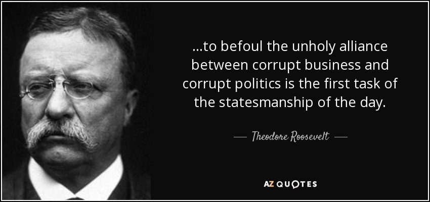 ...to befoul the unholy alliance between corrupt business and corrupt politics is the first task of the statesmanship of the day. - Theodore Roosevelt