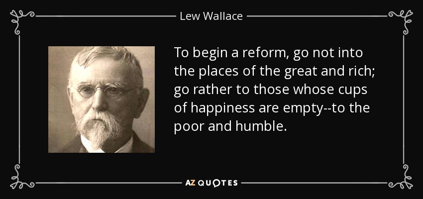 To begin a reform, go not into the places of the great and rich; go rather to those whose cups of happiness are empty--to the poor and humble. - Lew Wallace